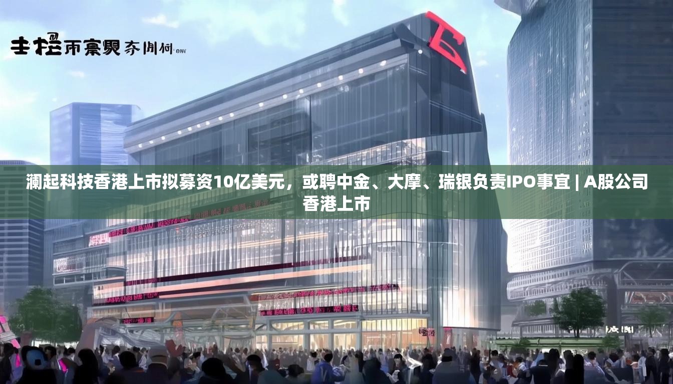 澜起科技香港上市拟募资10亿美元，或聘中金、大摩、瑞银负责IPO事宜 | A股公司香港上市
