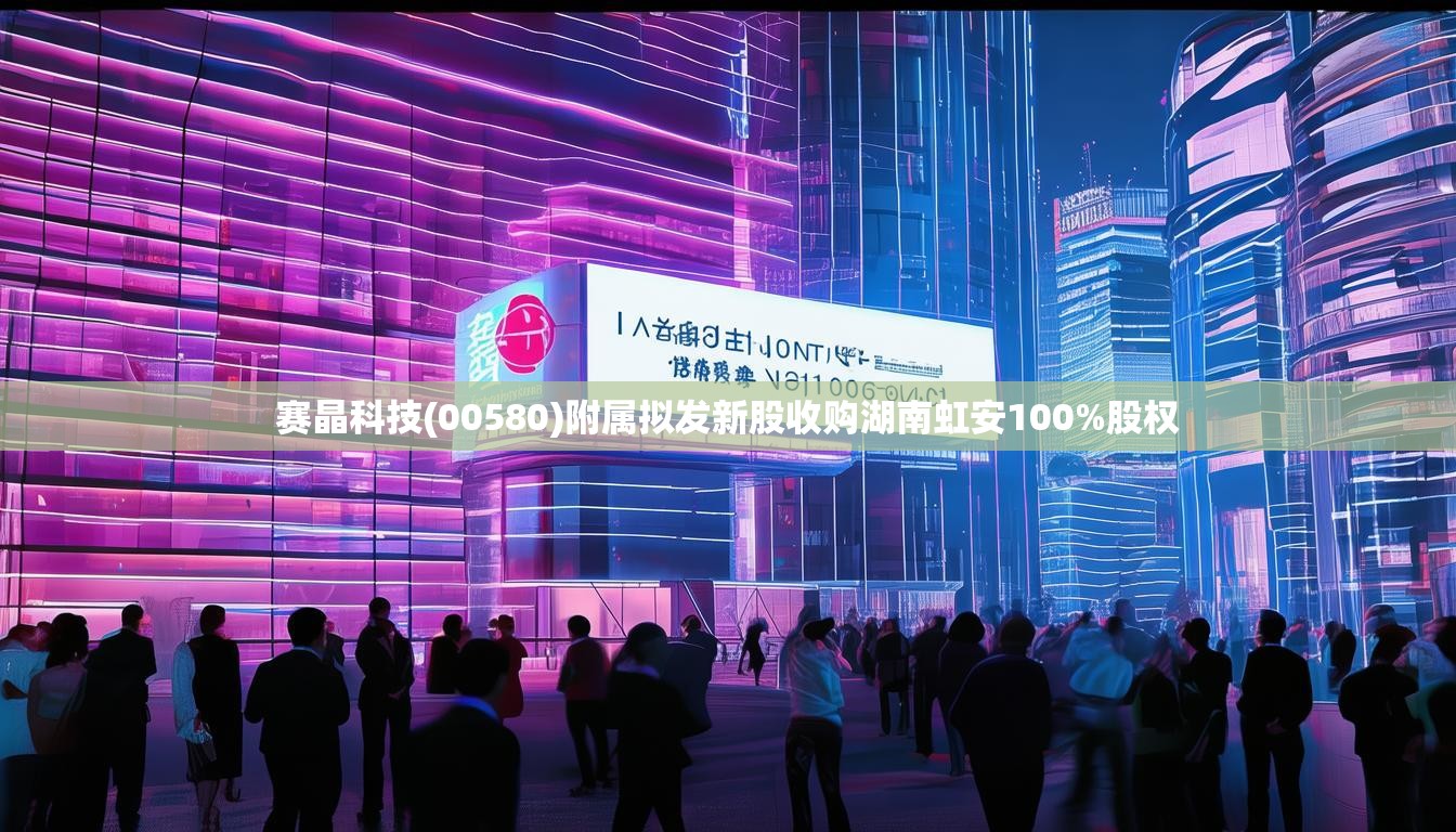 赛晶科技(00580)附属拟发新股收购湖南虹安100%股权