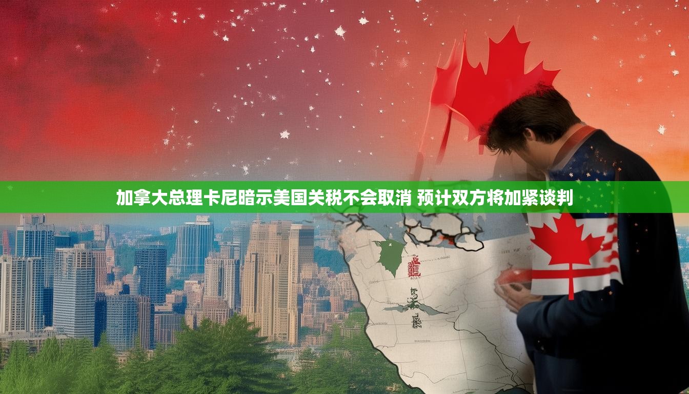 加拿大总理卡尼暗示美国关税不会取消 预计双方将加紧谈判